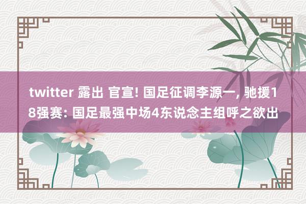 twitter 露出 官宣! 国足征调李源一， 驰援18强赛: 国足最强中场4东说念主组呼之欲出
