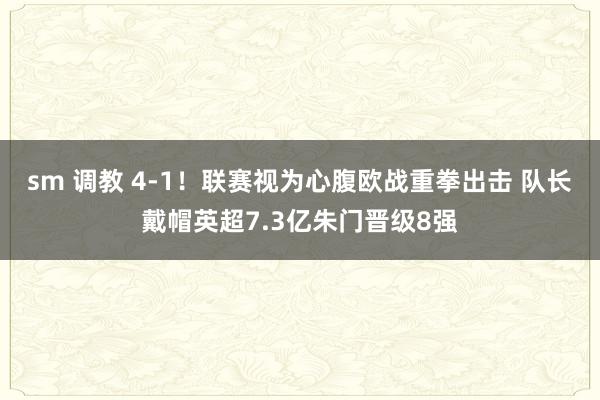 sm 调教 4-1！联赛视为心腹欧战重拳出击 队长戴帽英超7.3亿朱门晋级8强