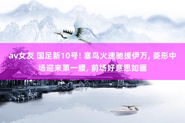 av女友 国足新10号! 塞鸟火速驰援伊万， 菱形中场迎来第一腰， 前场好意思如画