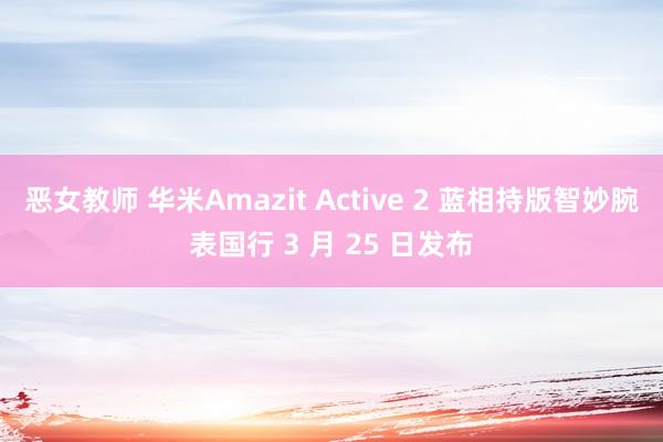 恶女教师 华米Amazit Active 2 蓝相持版智妙腕表国行 3 月 25 日发布