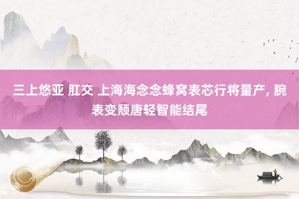 三上悠亚 肛交 上海海念念蜂窝表芯行将量产， 腕表变颓唐轻智能结尾