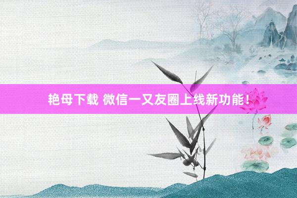 艳母下载 微信一又友圈上线新功能！
