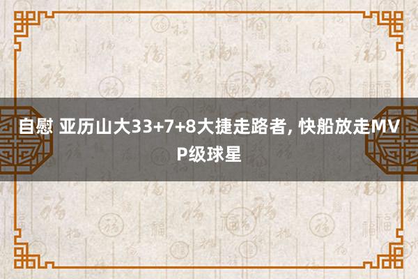 自慰 亚历山大33+7+8大捷走路者， 快船放走MVP级球星