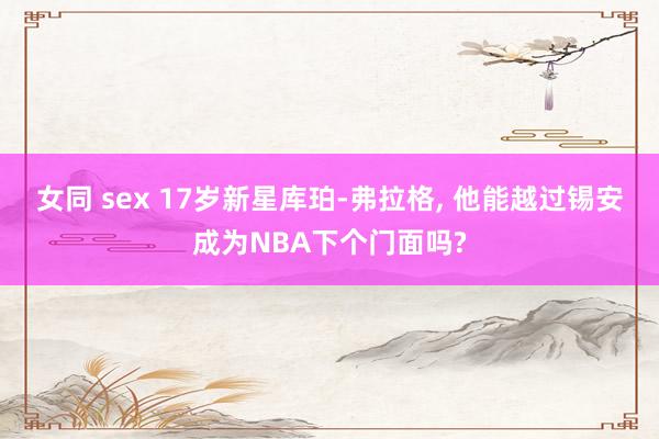 女同 sex 17岁新星库珀-弗拉格， 他能越过锡安成为NBA下个门面吗?