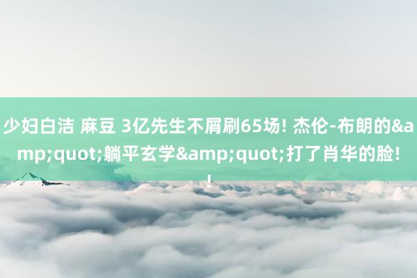少妇白洁 麻豆 3亿先生不屑刷65场! 杰伦-布朗的&quot;躺平玄学&quot;打了肖华的脸!