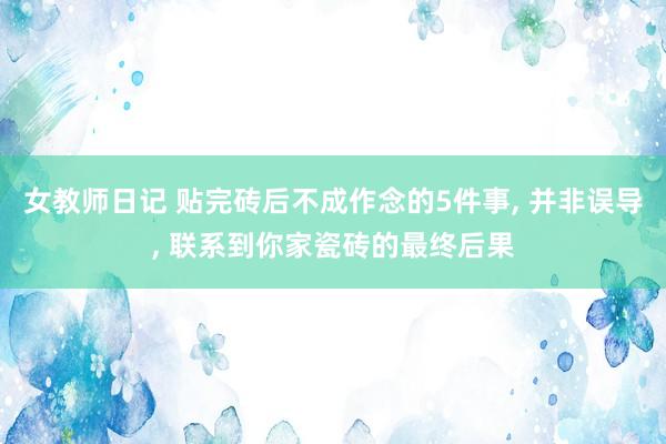 女教师日记 贴完砖后不成作念的5件事， 并非误导， 联系到你家瓷砖的最终后果