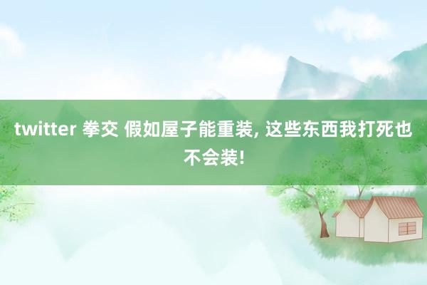 twitter 拳交 假如屋子能重装， 这些东西我打死也不会装!