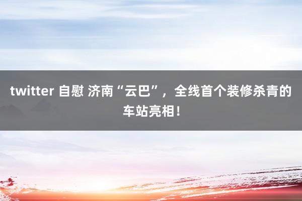 twitter 自慰 济南“云巴”，全线首个装修杀青的车站亮相！