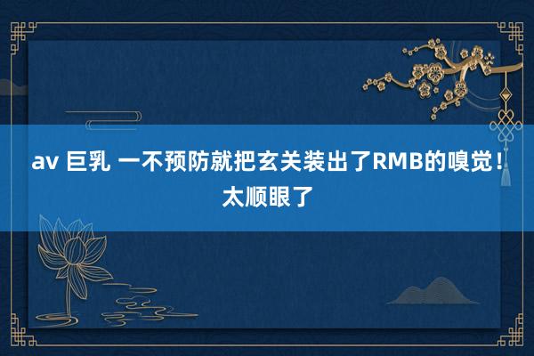 av 巨乳 一不预防就把玄关装出了RMB的嗅觉！太顺眼了