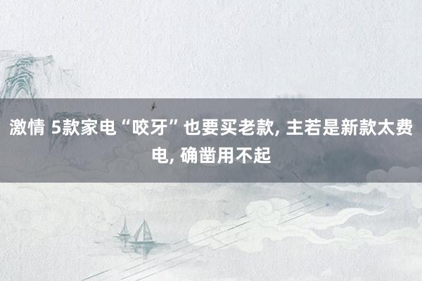 激情 5款家电“咬牙”也要买老款， 主若是新款太费电， 确凿用不起