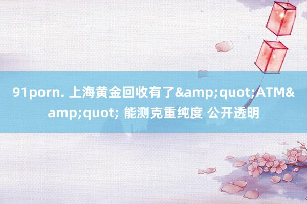 91porn. 上海黄金回收有了&quot;ATM&quot; 能测克重纯度 公开透明