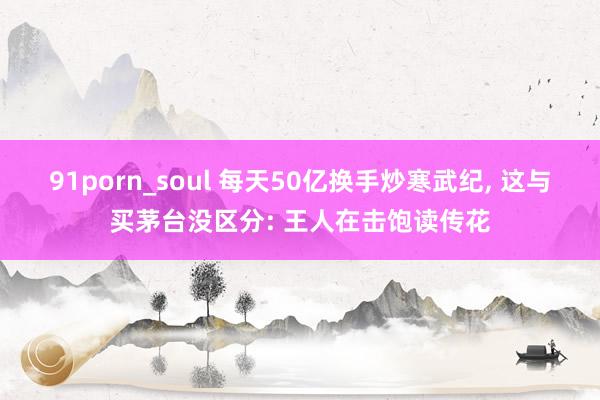 91porn_soul 每天50亿换手炒寒武纪， 这与买茅台没区分: 王人在击饱读传花