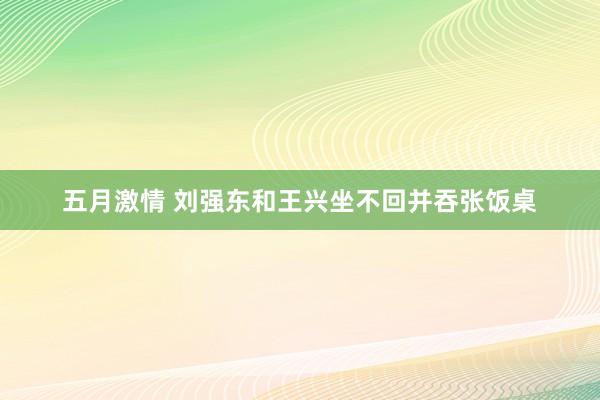 五月激情 刘强东和王兴坐不回并吞张饭桌