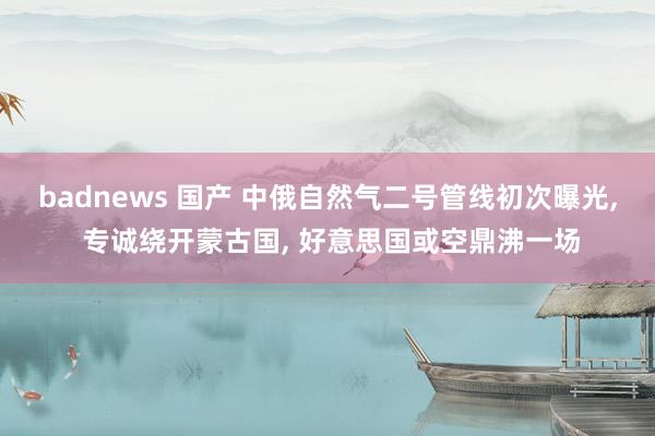 badnews 国产 中俄自然气二号管线初次曝光， 专诚绕开蒙古国， 好意思国或空鼎沸一场