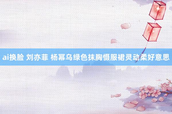 ai换脸 刘亦菲 杨幂乌绿色抹胸慑服裙灵动柔好意思