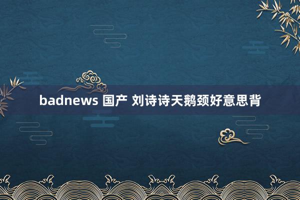 badnews 国产 刘诗诗天鹅颈好意思背