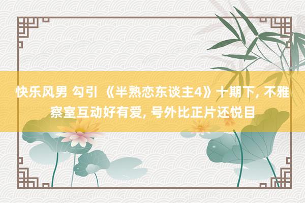 快乐风男 勾引 《半熟恋东谈主4》十期下， 不雅察室互动好有爱， 号外比正片还悦目