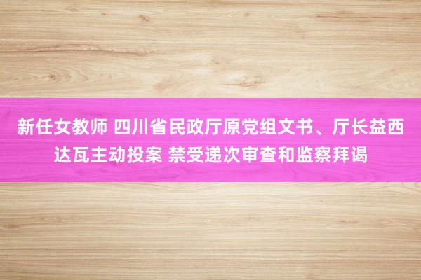 新任女教师 四川省民政厅原党组文书、厅长益西达瓦主动投案 禁受递次审查和监察拜谒