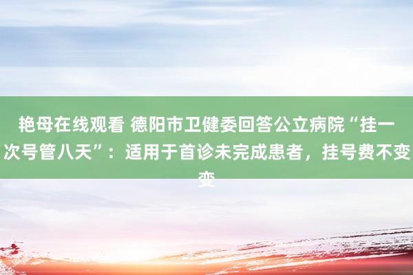 艳母在线观看 德阳市卫健委回答公立病院“挂一次号管八天”：适用于首诊未完成患者，挂号费不变