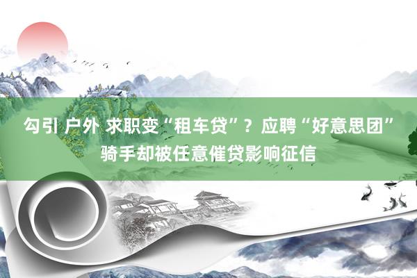 勾引 户外 求职变“租车贷”？应聘“好意思团”骑手却被任意催贷影响征信