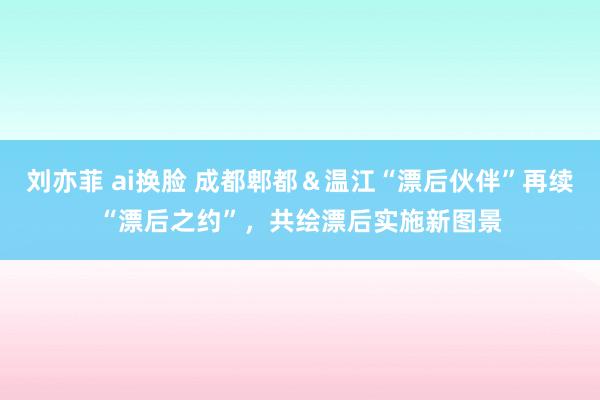 刘亦菲 ai换脸 成都郫都＆温江“漂后伙伴”再续“漂后之约”，共绘漂后实施新图景