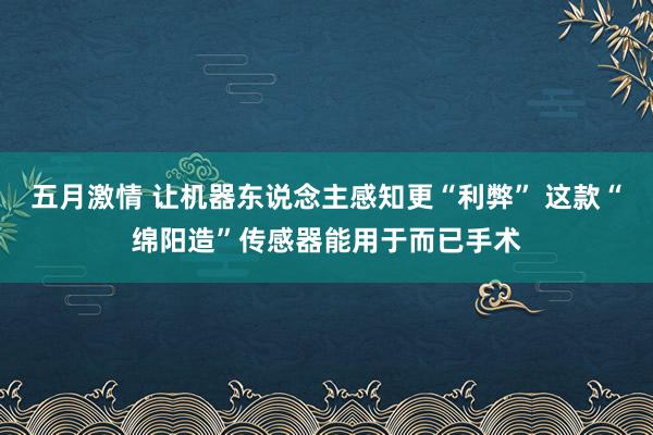 五月激情 让机器东说念主感知更“利弊” 这款“绵阳造”传感器能用于而已手术