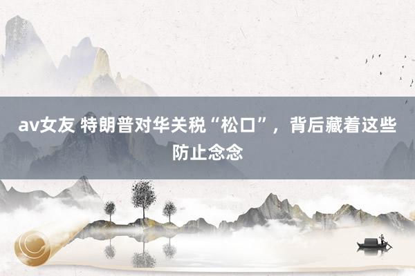 av女友 特朗普对华关税“松口”，背后藏着这些防止念念