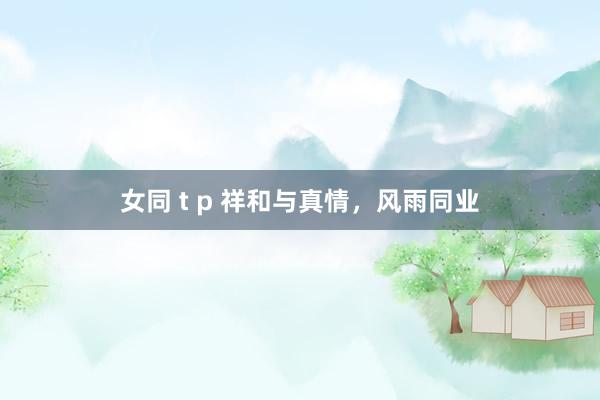 女同 t p 祥和与真情，风雨同业