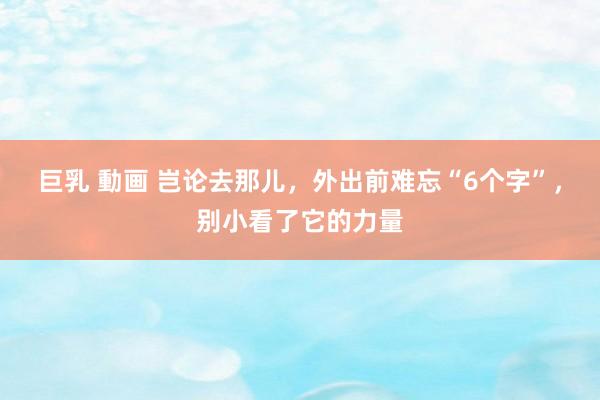 巨乳 動画 岂论去那儿，外出前难忘“6个字”，别小看了它的力量