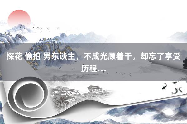 探花 偷拍 男东谈主，不成光顾着干，却忘了享受历程…