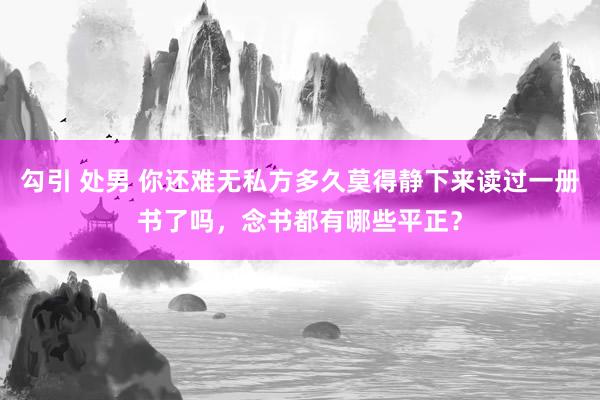 勾引 处男 你还难无私方多久莫得静下来读过一册书了吗，念书都有哪些平正？