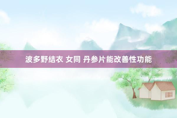 波多野结衣 女同 丹参片能改善性功能