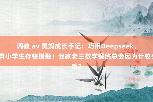调教 av 昊妈成长手记:巧用Deepseek,处置小学生存较错题!我家老三数学锻练总会因为计较丢2