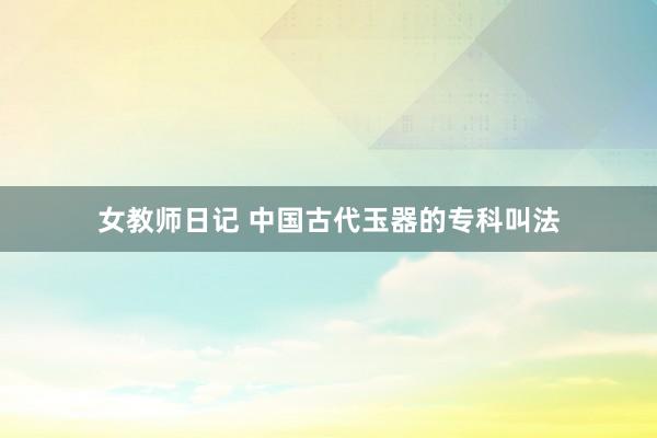 女教师日记 中国古代玉器的专科叫法