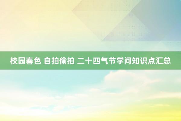 校园春色 自拍偷拍 二十四气节学问知识点汇总