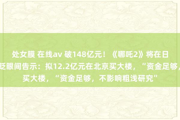 处女膜 在线av 破148亿元！《哪吒2》将在日本上映！色泽传媒眨眼间告示：拟12.2亿元在北京买大楼，“资金足够，不影响粗浅研究”