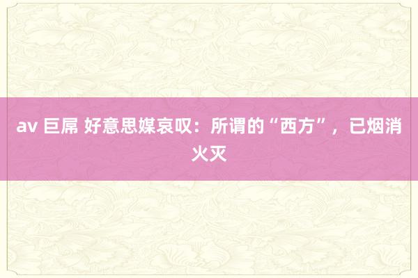 av 巨屌 好意思媒哀叹：所谓的“西方”，已烟消火灭