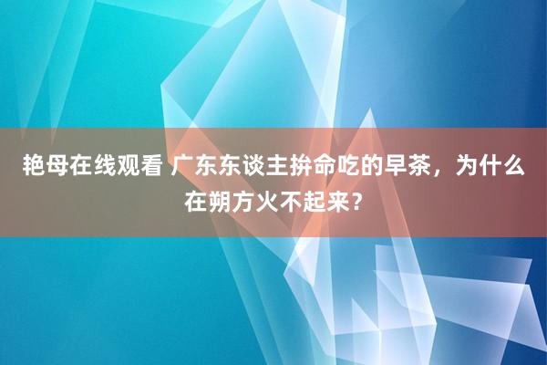 艳母在线观看 广东东谈主拚命吃的早茶，为什么在朔方火不起来？