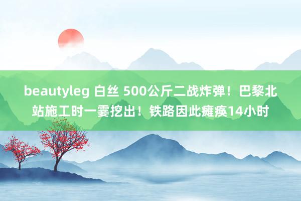 beautyleg 白丝 500公斤二战炸弹！巴黎北站施工时一霎挖出！铁路因此瘫痪14小时