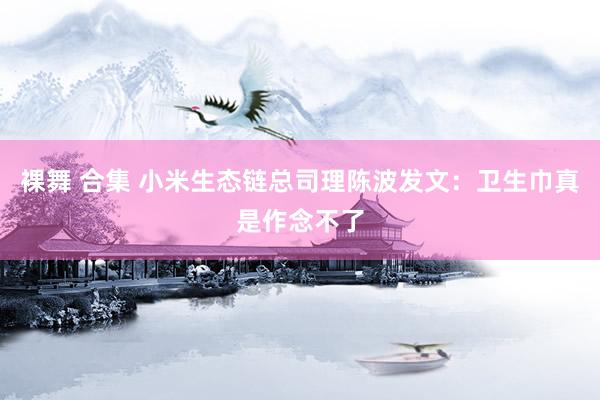 裸舞 合集 小米生态链总司理陈波发文：卫生巾真是作念不了