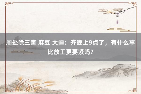 周处除三害 麻豆 大疆：齐晚上9点了，有什么事比放工更要紧吗？
