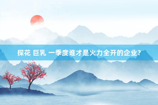 探花 巨乳 一季度谁才是火力全开的企业？