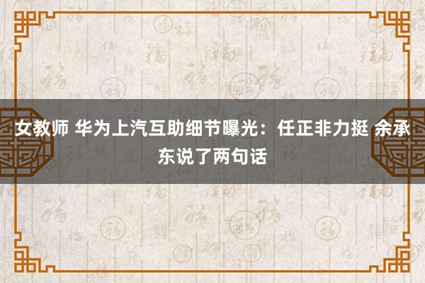 女教师 华为上汽互助细节曝光：任正非力挺 余承东说了两句话