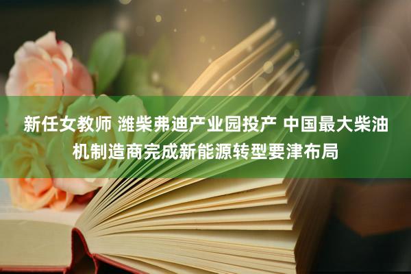 新任女教师 潍柴弗迪产业园投产 中国最大柴油机制造商完成新能源转型要津布局