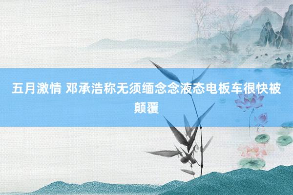 五月激情 邓承浩称无须缅念念液态电板车很快被颠覆