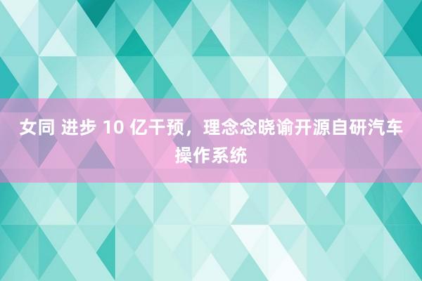 女同 进步 10 亿干预，理念念晓谕开源自研汽车操作系统